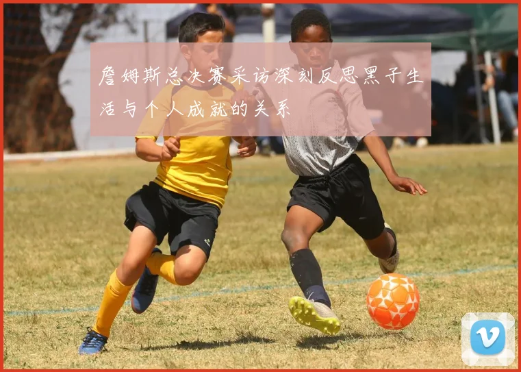 詹姆斯总决赛采访深刻反思黑子生活与个人成就的关系
