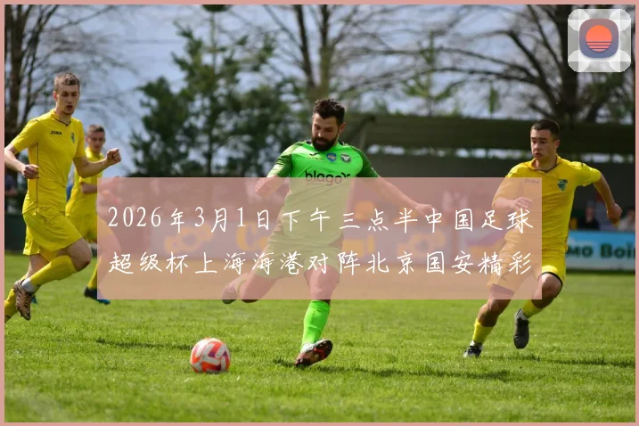 2026年3月1日下午三点半中国足球超级杯上海海港对阵北京国安精彩对决即将上演