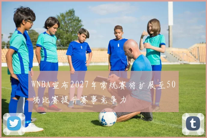 WNBA宣布2027年常规赛将扩展至50场比赛提升赛事竞争力