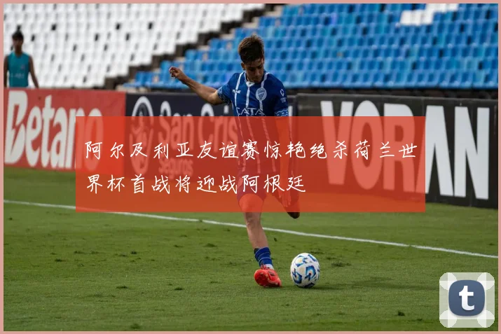阿尔及利亚友谊赛惊艳绝杀荷兰世界杯首战将迎战阿根廷