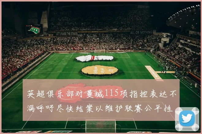 英超俱乐部对曼城115项指控表达不满呼吁尽快结案以维护联赛公平性