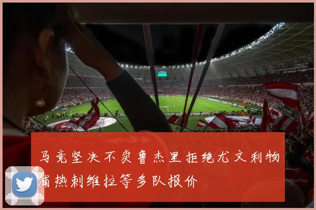 马竞坚决不卖鲁杰里拒绝尤文利物浦热刺维拉等多队报价