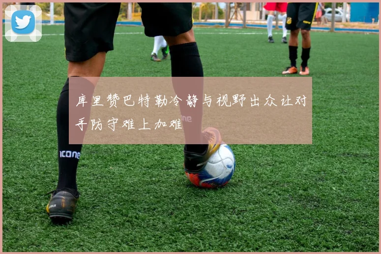 库里赞巴特勒冷静与视野出众让对手防守难上加难