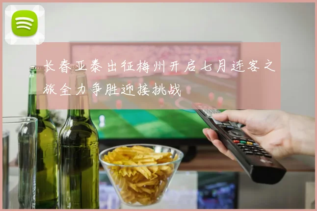 长春亚泰出征梅州开启七月连客之旅全力争胜迎接挑战