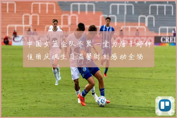 中国女篮全队齐聚一堂为唐子婷钟佳丽庆祝生日温馨时刻感动全场