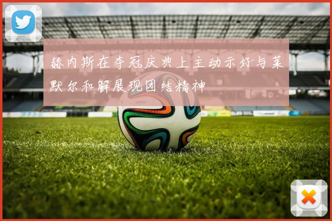 赫内斯在夺冠庆典上主动示好与莱默尔和解展现团结精神