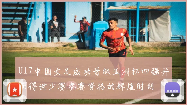 U17中国女足成功晋级亚洲杯四强并获得世少赛参赛资格的辉煌时刻