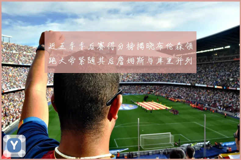 近五季季后赛得分榜揭晓布伦森领跑大帝紧随其后詹姆斯与库里并列第四