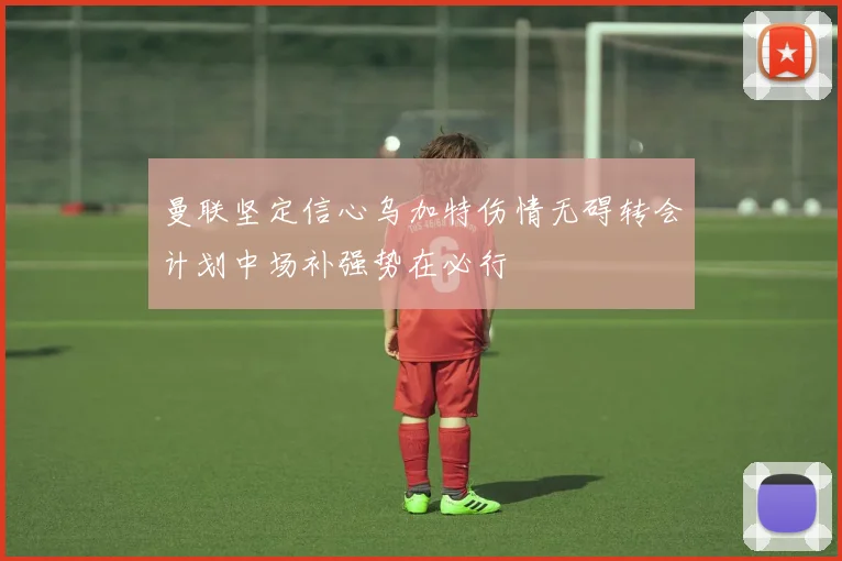 曼联坚定信心乌加特伤情无碍转会计划中场补强势在必行