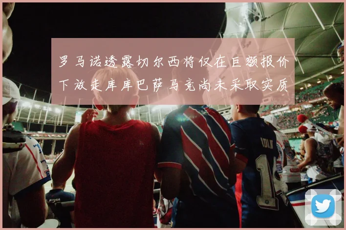 罗马诺透露切尔西将仅在巨额报价下放走库库巴萨马竞尚未采取实质行动