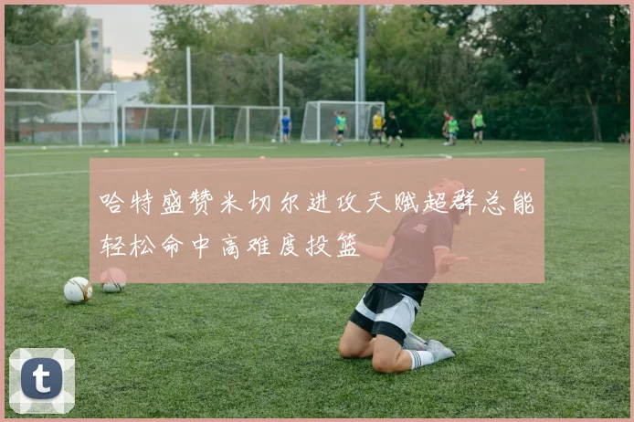 哈特盛赞米切尔进攻天赋超群总能轻松命中高难度投篮