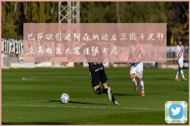 巴萨欲引进阿森纳边后卫因卡皮耶交易难度大需谨慎考虑