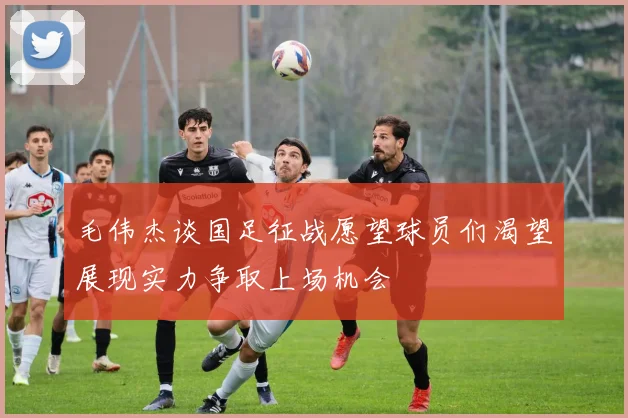 毛伟杰谈国足征战愿望球员们渴望展现实力争取上场机会