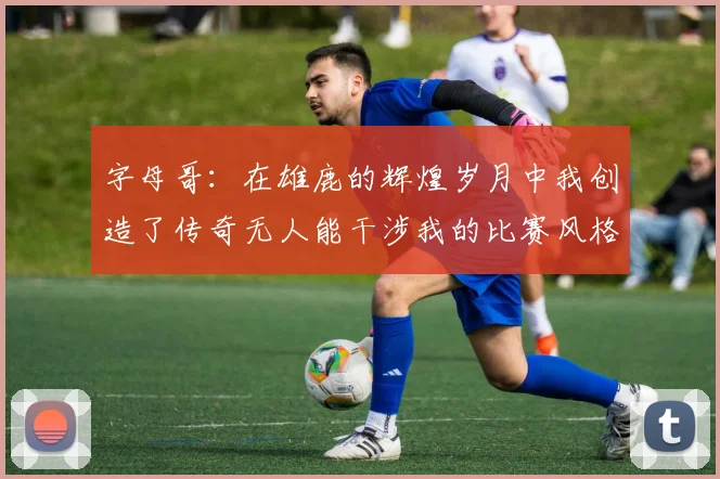 字母哥：在雄鹿的辉煌岁月中我创造了传奇无人能干涉我的比赛风格