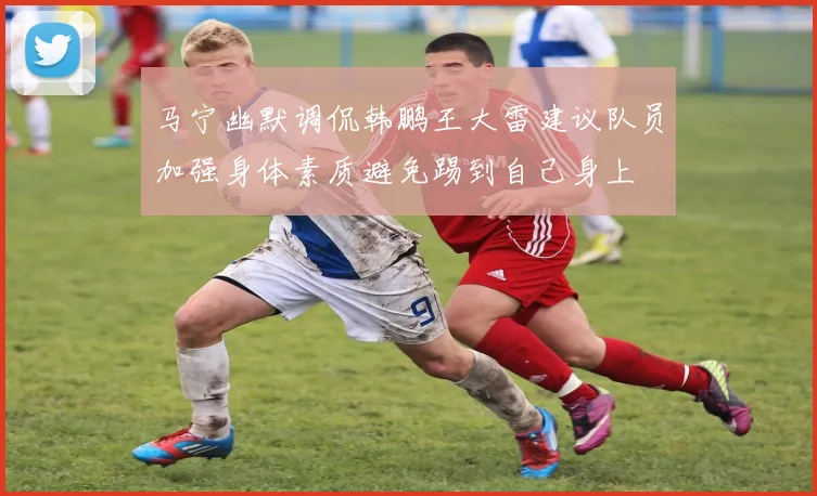 马宁幽默调侃韩鹏王大雷建议队员加强身体素质避免踢到自己身上
