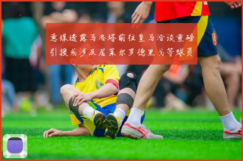 意媒透露马洛塔前往皇马洽谈重磅引援或涉及居莱尔罗德里戈等球员