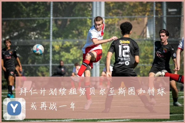 拜仁计划续租努贝尔至斯图加特球员或再战一年