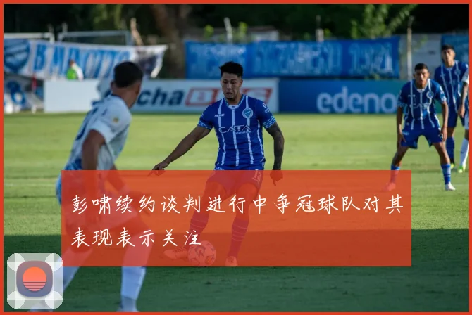 彭啸续约谈判进行中争冠球队对其表现表示关注