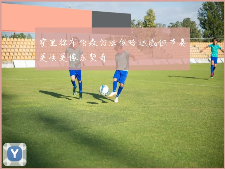 霍里称布伦森打法似哈达威但节奏更快更像东契奇