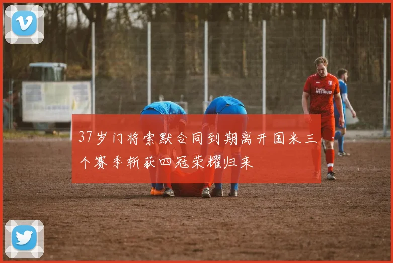 37岁门将索默合同到期离开国米三个赛季斩获四冠荣耀归来