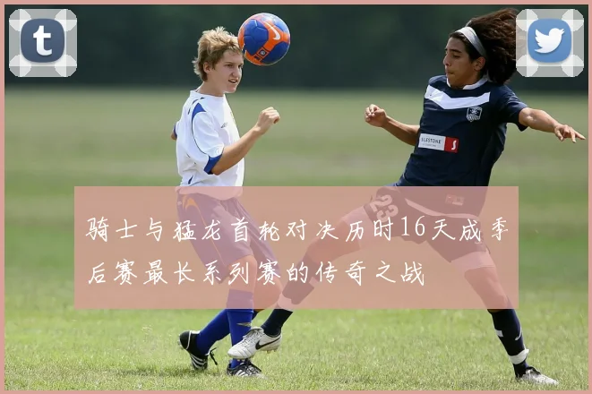 骑士与猛龙首轮对决历时16天成季后赛最长系列赛的传奇之战