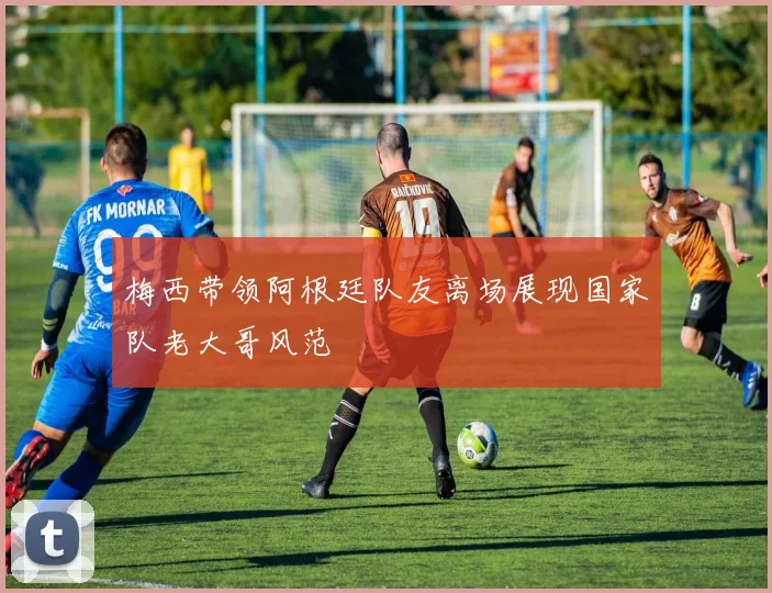 梅西带领阿根廷队友离场展现国家队老大哥风范