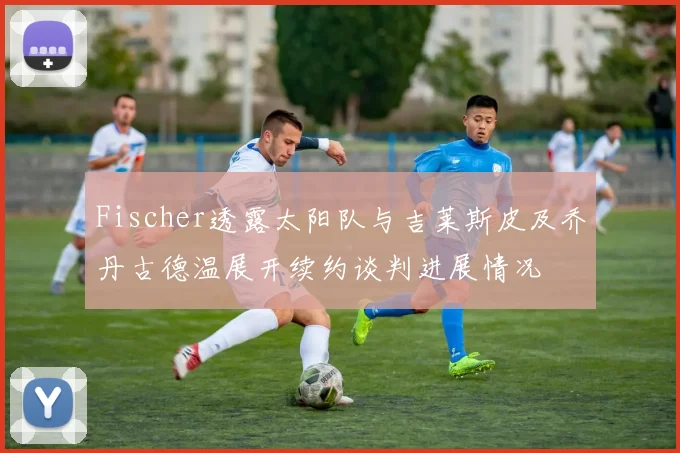 Fischer透露太阳队与吉莱斯皮及乔丹古德温展开续约谈判进展情况