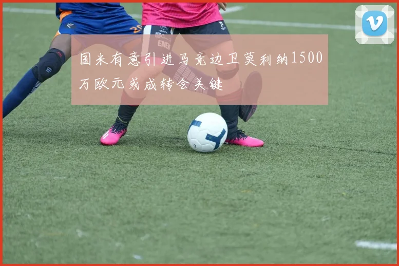 国米有意引进马竞边卫莫利纳1500万欧元或成转会关键