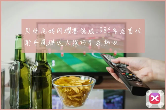 贝林厄姆闪耀赛场成1986年后首位射手展现过人技巧引发热议