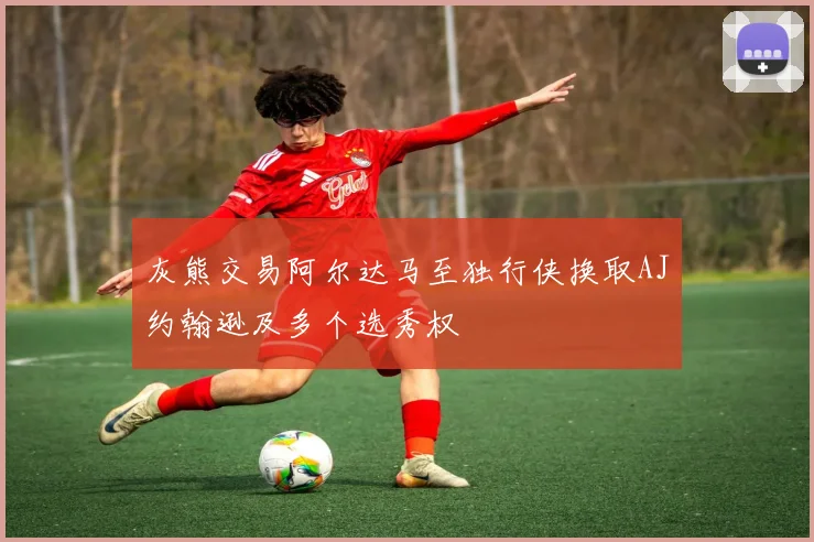 灰熊交易阿尔达马至独行侠换取AJ约翰逊及多个选秀权