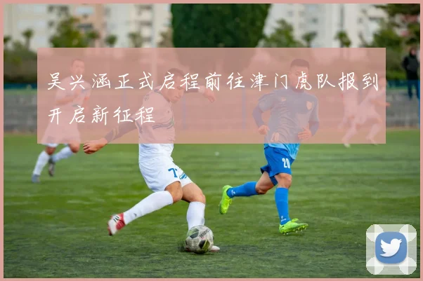 吴兴涵正式启程前往津门虎队报到开启新征程