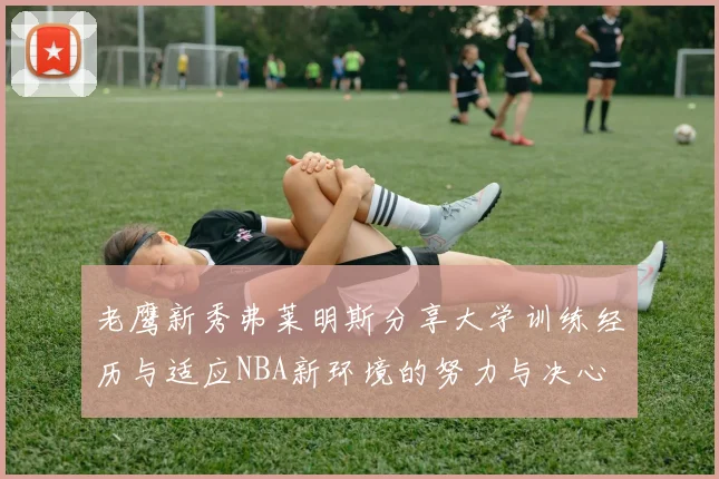 老鹰新秀弗莱明斯分享大学训练经历与适应NBA新环境的努力与决心