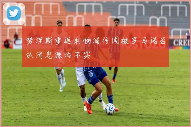 努涅斯重返利物浦传闻被罗马诺否认消息源均不实