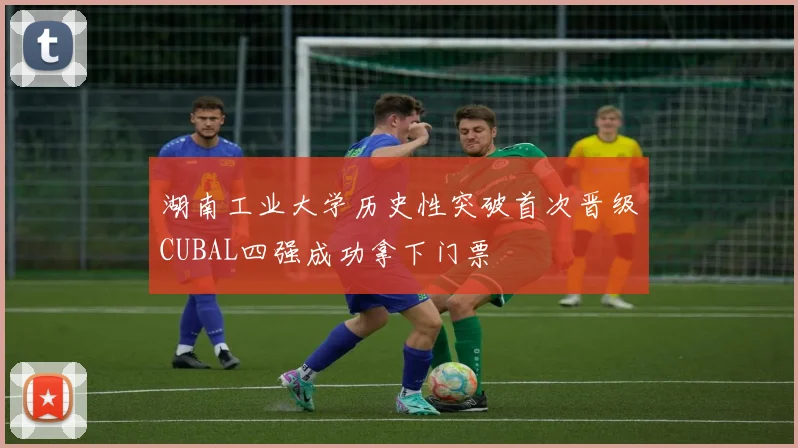 湖南工业大学历史性突破首次晋级CUBAL四强成功拿下门票