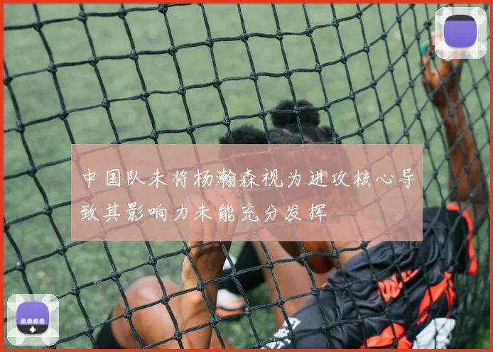 中国队未将杨瀚森视为进攻核心导致其影响力未能充分发挥