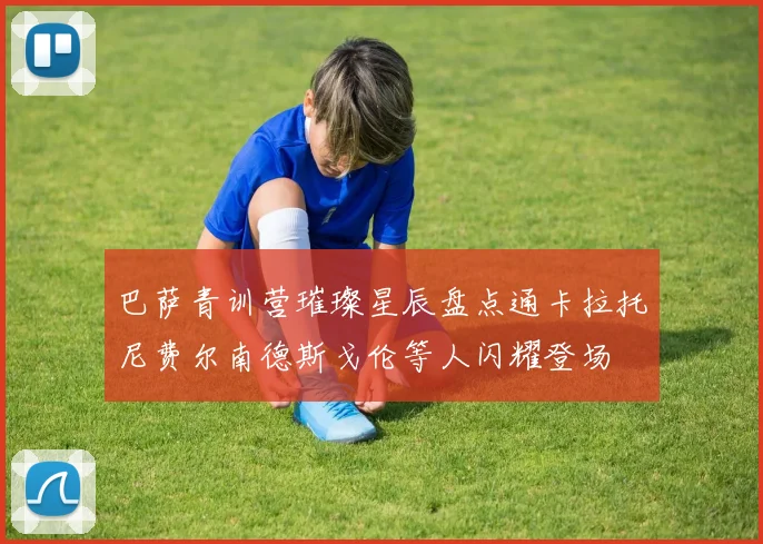 巴萨青训营璀璨星辰盘点通卡拉托尼费尔南德斯戈伦等人闪耀登场