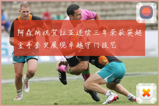 阿森纳祝贺拉亚连续三年荣获英超金手套奖展现卓越守门技艺