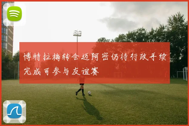 博特拉梅转会迈阿密仍待行政手续完成可参与友谊赛