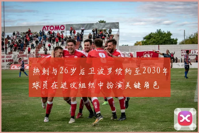 热刺与26岁后卫波罗续约至2030年球员在进攻组织中扮演关键角色